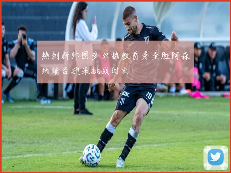 热刺新帅图多尔执教首秀全胜阿森纳能否迎来挑战时刻