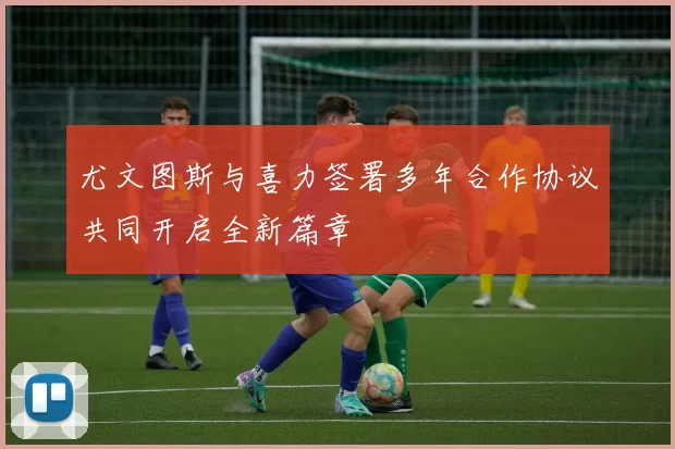 尤文图斯与喜力签署多年合作协议共同开启全新篇章
