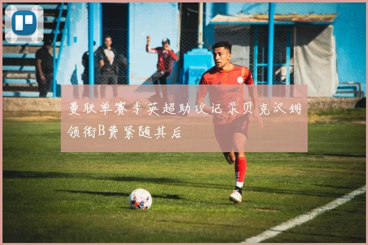 曼联单赛季英超助攻记录贝克汉姆领衔B费紧随其后