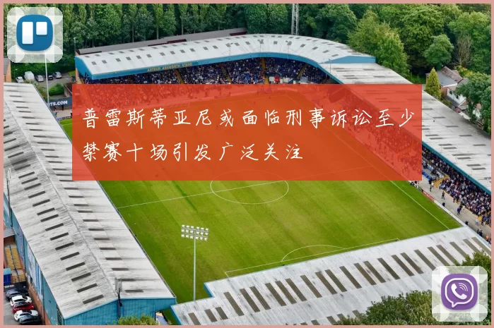 普雷斯蒂亚尼或面临刑事诉讼至少禁赛十场引发广泛关注