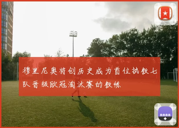 穆里尼奥将创历史成为首位执教七队晋级欧冠淘汰赛的教练
