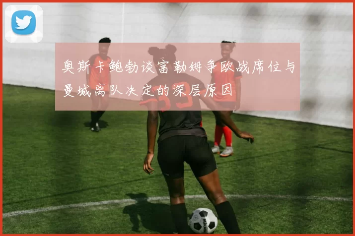 奥斯卡鲍勃谈富勒姆争欧战席位与曼城离队决定的深层原因