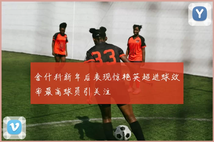 舍什科新年后表现惊艳英超进球效率最高球员引关注