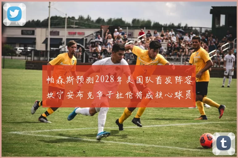 帕森斯预测2028年美国队首发阵容坎宁安布克华子杜伦将成核心球员
