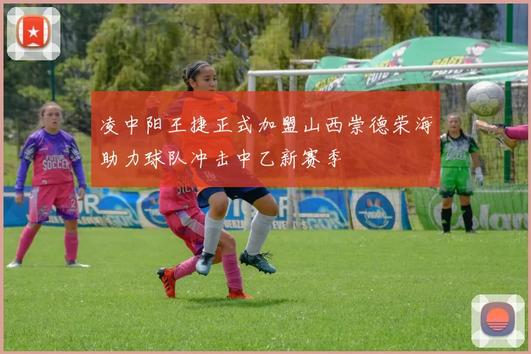 凌中阳王捷正式加盟山西崇德荣海助力球队冲击中乙新赛季