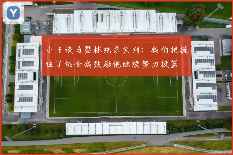 小卡谈马瑟林绝杀失利：我们把握住了机会我鼓励他继续努力投篮
