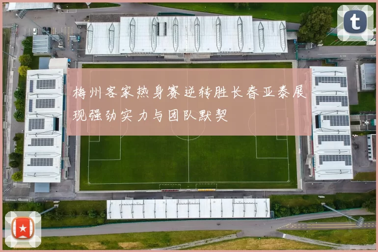 梅州客家热身赛逆转胜长春亚泰展现强劲实力与团队默契